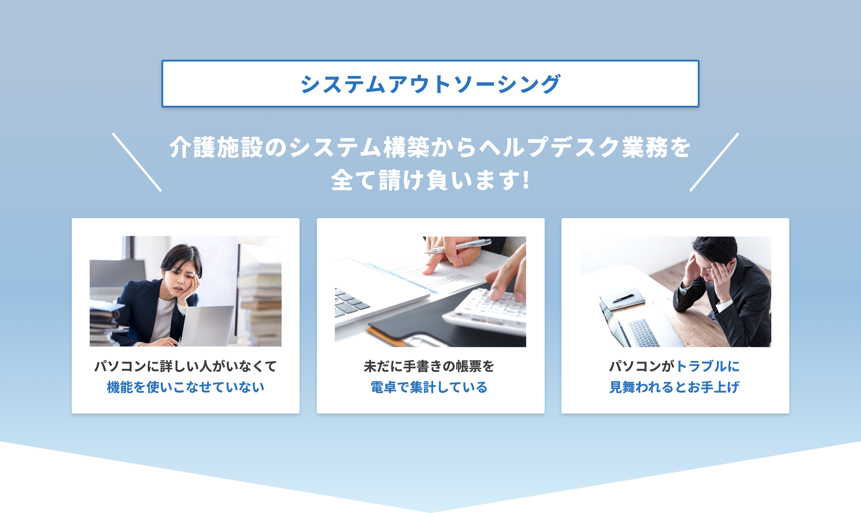 システムアウトソーシング　介護システム構築からヘルプデスク業務を全て請け負います！　パソコンに詳しい人がいなくて機能を使いこなせていない　未だに手書きの帳票を電卓で集計している　パソコンがトラブルに見舞われるとお手上げ